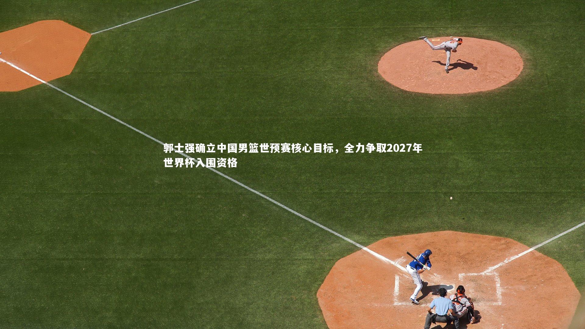 郭士强确立中国男篮世预赛核心目标，全力争取2027年世界杯入围资格